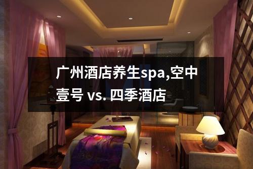 广州酒店养生spa,空中壹号 vs. 四季酒店