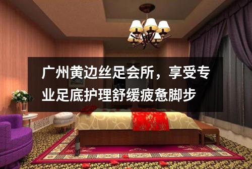 广州黄边丝足会所，享受专业足底护理舒缓疲惫脚步
