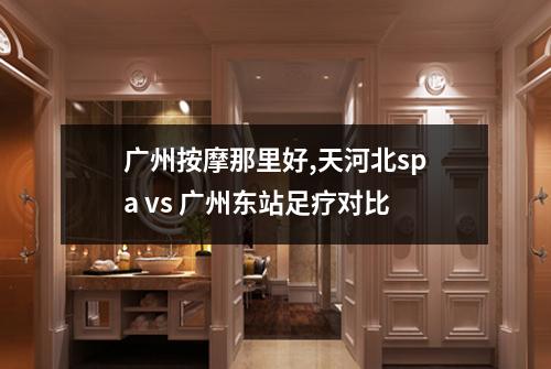 广州按摩那里好,天河北spa vs 广州东站足疗对比