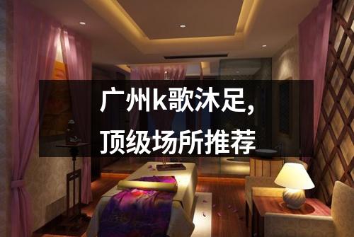 广州k歌沐足,顶级场所推荐