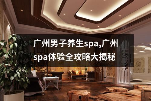 广州男子养生spa,广州spa体验全攻略大揭秘