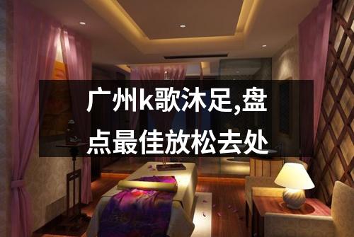 广州k歌沐足,盘点最佳放松去处