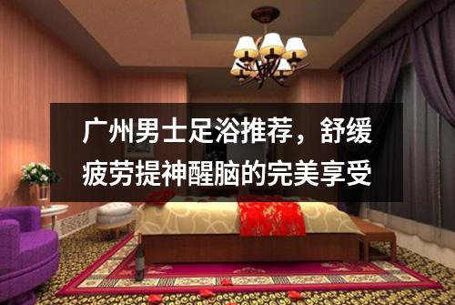 广州男士足浴推荐，舒缓疲劳提神醒脑的完美享受