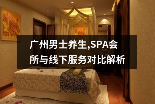 广州男士养生,SPA会所与线下服务对比解析