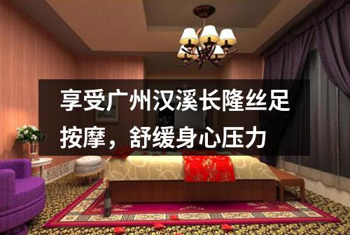 享受广州汉溪长隆丝足按摩，舒缓身心压力