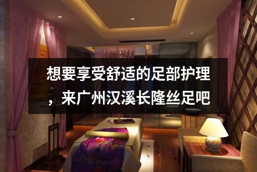 想要享受舒适的足部护理，来广州汉溪长隆丝足吧