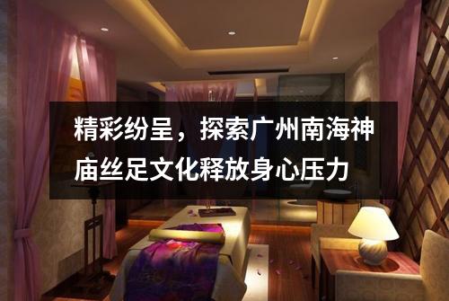 精彩纷呈，探索广州南海神庙丝足文化释放身心压力
