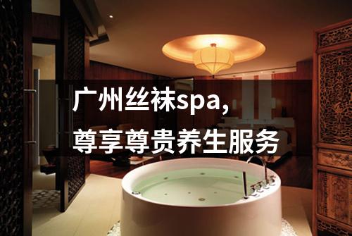 广州丝袜spa,尊享尊贵养生服务