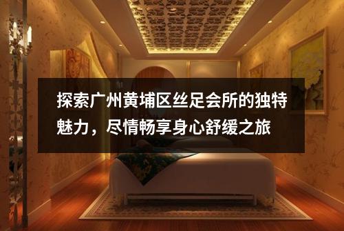 探索广州黄埔区丝足会所的独特魅力，尽情畅享身心舒缓之旅