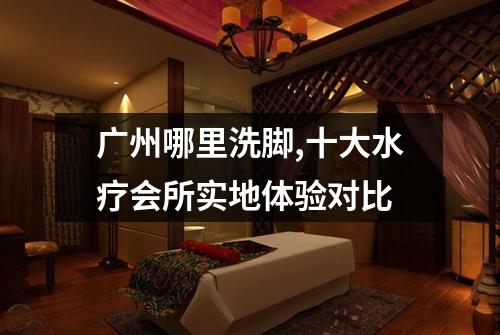 广州哪里洗脚,十大水疗会所实地体验对比