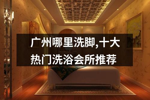 广州哪里洗脚,十大热门洗浴会所推荐