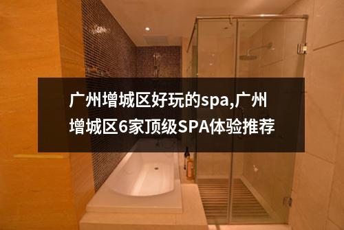 广州增城区好玩的spa,广州增城区6家顶级SPA体验推荐