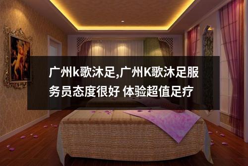 广州k歌沐足,广州K歌沐足服务员态度很好 体验超值足疗