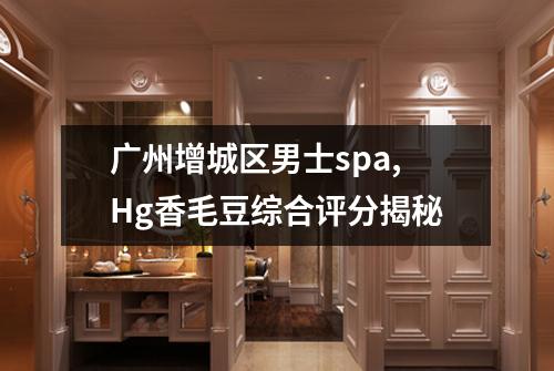 广州增城区男士spa,Hg香毛豆综合评分揭秘