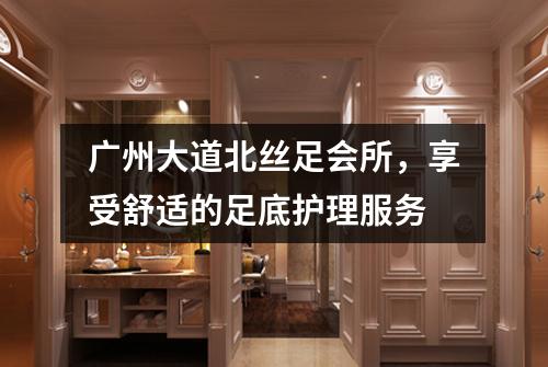 广州大道北丝足会所，享受舒适的足底护理服务
