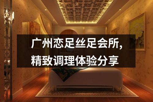 广州恋足丝足会所,精致调理体验分享