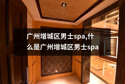 广州增城区男士spa,什么是广州增城区男士spa
