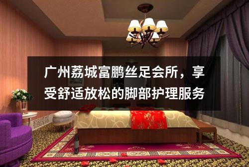 广州荔城富鹏丝足会所，享受舒适放松的脚部护理服务