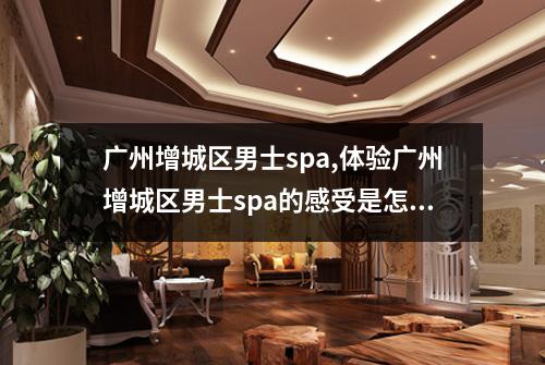广州增城区男士spa,体验广州增城区男士spa的感受是怎样的