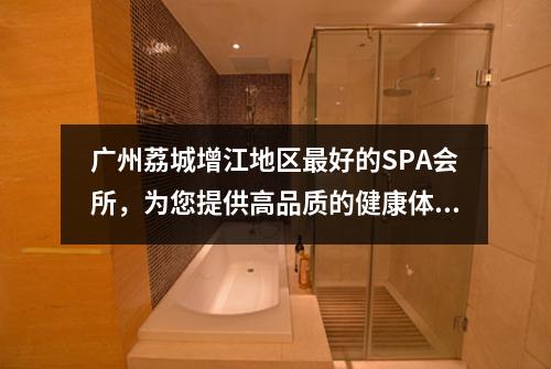 广州荔城增江地区最好的SPA会所，为您提供高品质的健康体验