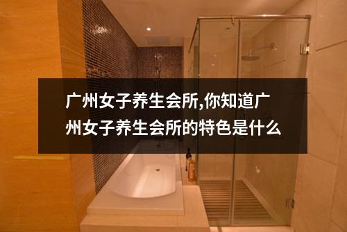 广州女子养生会所,你知道广州女子养生会所的特色是什么