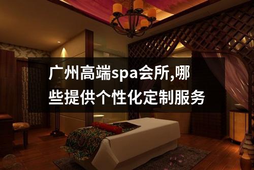 广州高端spa会所,哪些提供个性化定制服务
