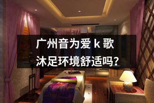 广州音为爱 k 歌沐足环境舒适吗?
