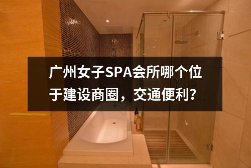 广州女子SPA会所哪个位于建设商圈,交通便利?
