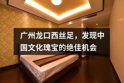 广州龙口西丝足，发现中国文化瑰宝的绝佳机会