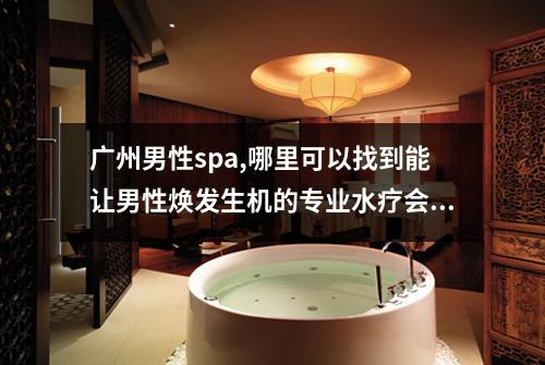 广州男性spa,哪里可以找到能让男性焕发生机的专业水疗会所