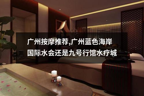 广州按摩推荐,广州蓝色海岸国际水会还是九号行馆水疗城