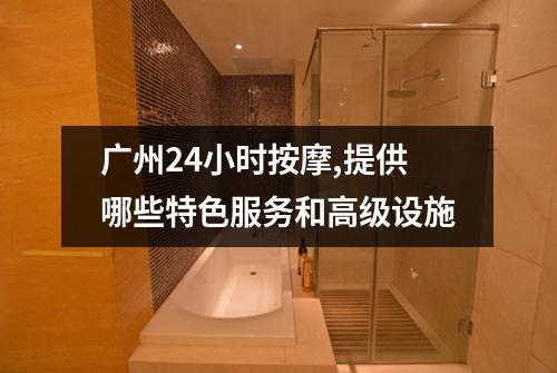 广州24小时按摩,提供哪些特色服务和高级设施