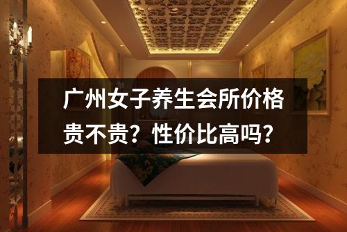 广州女子养生会所价格贵不贵?性价比高吗?