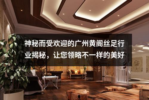 神秘而受欢迎的广州黄阁丝足行业揭秘，让您领略不一样的美好