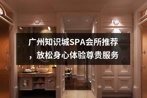 广州知识城SPA会所推荐，放松身心体验尊贵服务