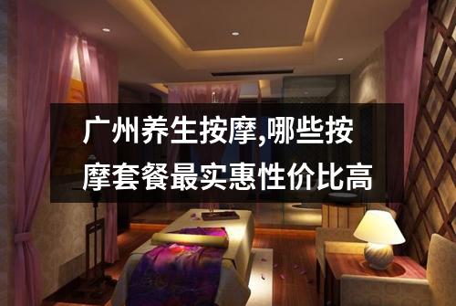 广州养生按摩,哪些按摩套餐最实惠性价比高