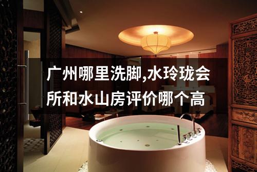 广州哪里洗脚,水玲珑会所和水山房评价哪个高