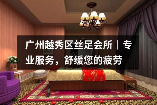 广州越秀区丝足会所｜专业服务，舒缓您的疲劳