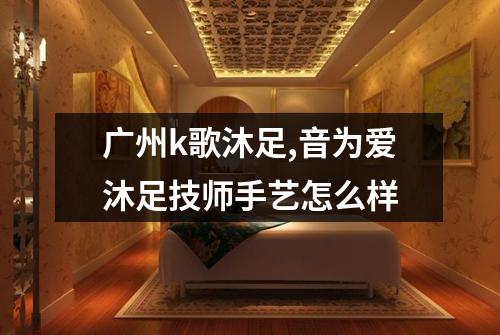广州k歌沐足,音为爱沐足技师手艺怎么样
