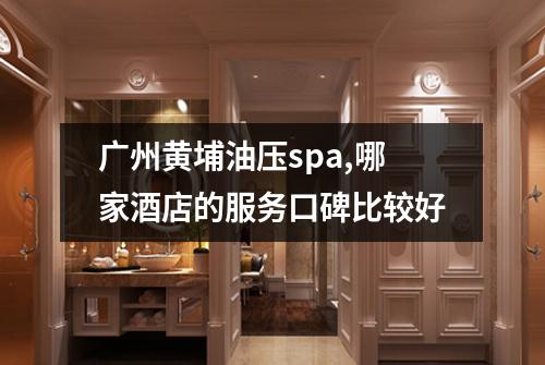 广州黄埔油压spa,哪家酒店的服务口碑比较好