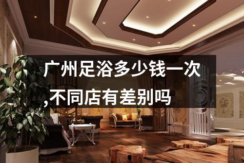 广州足浴多少钱一次,不同店有差别吗