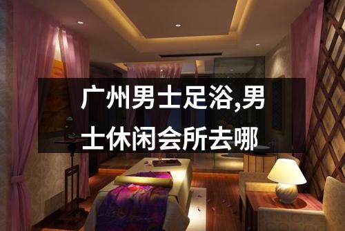 广州男士足浴,男士休闲会所去哪