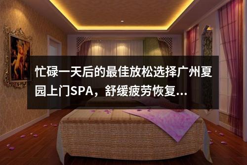 忙碌一天后的最佳放松选择广州夏园上门SPA，舒缓疲劳恢复活力