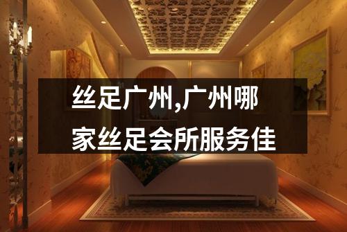 丝足广州,广州哪家丝足会所服务佳