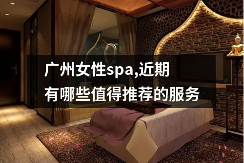 广州女性spa,近期有哪些值得推荐的服务