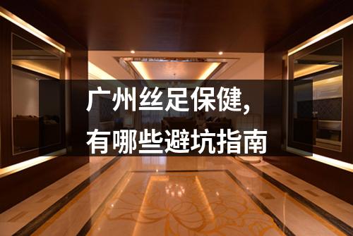 广州丝足保健,有哪些避坑指南