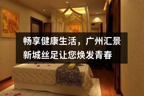 畅享健康生活，广州汇景新城丝足让您焕发青春