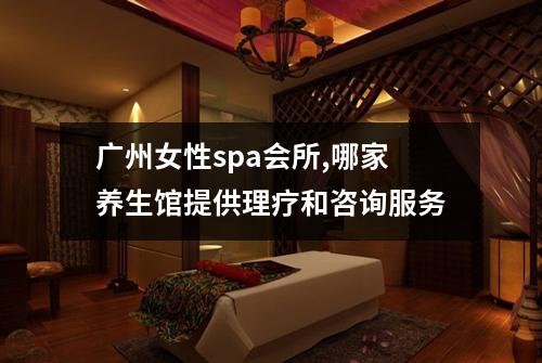 广州女性spa会所,哪家养生馆提供理疗和咨询服务