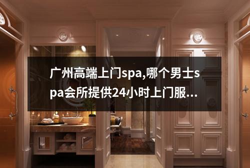 广州高端上门spa,哪个男士spa会所提供24小时上门服务