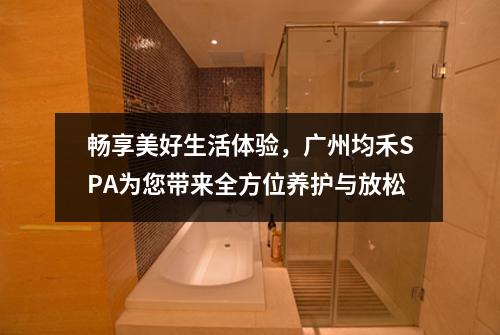 畅享美好生活体验，广州均禾SPA为您带来全方位养护与放松
